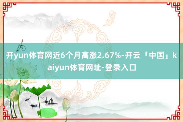 开yun体育网近6个月高涨2.67%-开云「中国」kaiyun体育网址-登录入口