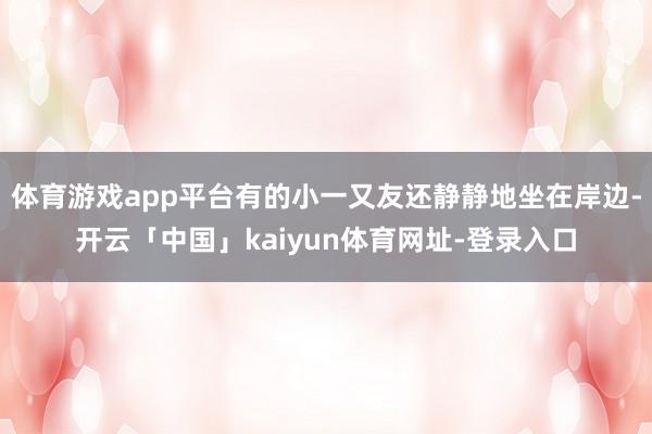 体育游戏app平台有的小一又友还静静地坐在岸边-开云「中国」kaiyun体育网址-登录入口
