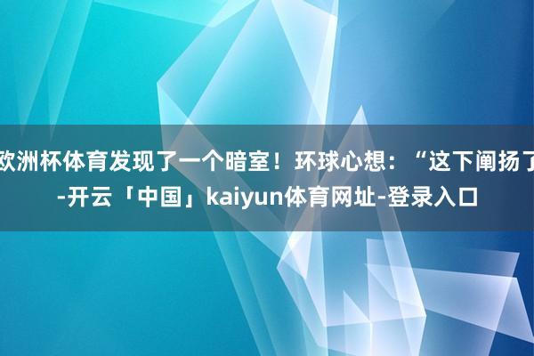 欧洲杯体育发现了一个暗室!环球心想:“这下阐扬了-开云「中国」kaiyun体育网址-登录入口