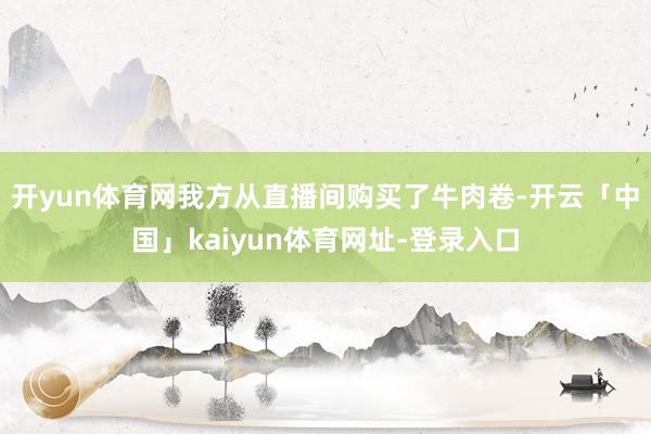 开yun体育网我方从直播间购买了牛肉卷-开云「中国」kaiyun体育网址-登录入口