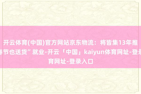 开云体育(中国)官方网站京东物流：将皆集13年推出“春节也送货”就业-开云「中国」kaiyun体育网址-登录入口
