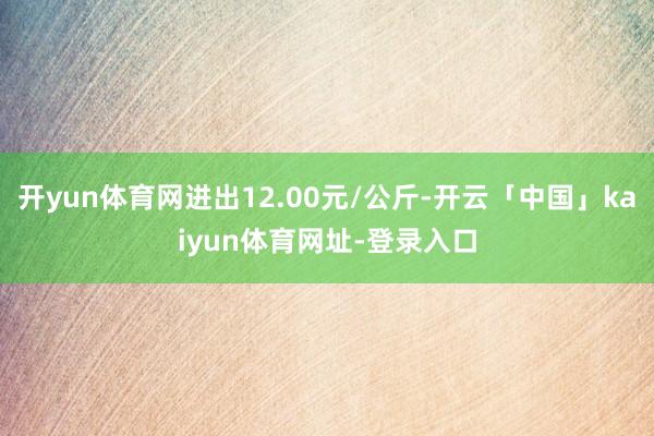 开yun体育网进出12.00元/公斤-开云「中国」kaiyun体育网址-登录入口