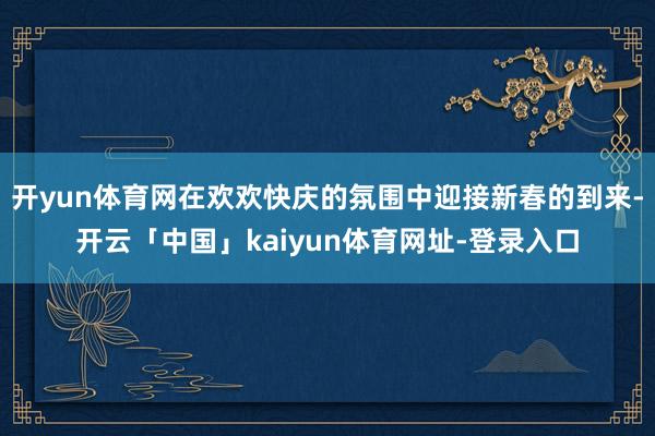 开yun体育网在欢欢快庆的氛围中迎接新春的到来-开云「中国」kaiyun体育网址-登录入口
