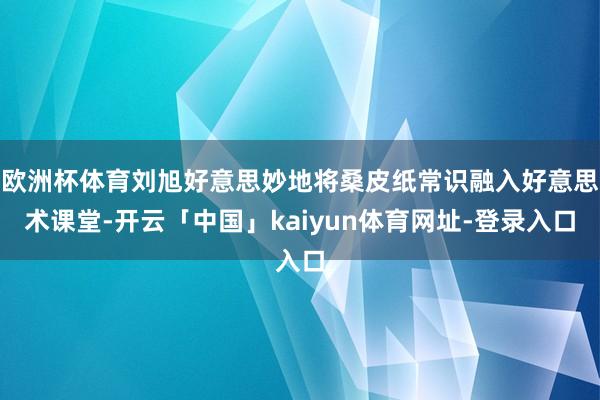 欧洲杯体育刘旭好意思妙地将桑皮纸常识融入好意思术课堂-开云「中国」kaiyun体育网址-登录入口