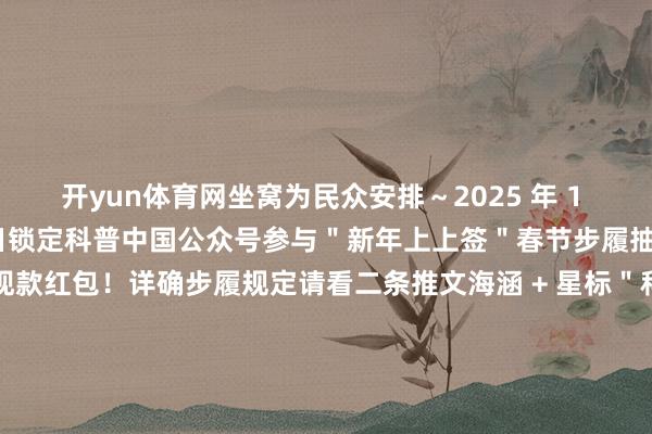 开yun体育网坐窝为民众安排~2025 年 1 月 28 日—— 2 月 4 日锁定科普中国公众号参与"新年上上签"春节步履抽新年红运签抢万元现款红包!详确步履规定请看二条推文海涵 + 星标"科普中国"公众号!幸免错过~星标才调:点击右上角" ··· "将科普中国"设为星标"新的一年也但愿民众接续多多支柱科普中国点亮"在看"来领红包封面啦!-开云「中国」kaiyun体育网址-登录入口
