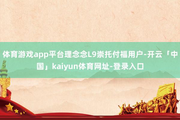 体育游戏app平台理念念L9崇托付福用户-开云「中国」kaiyun体育网址-登录入口