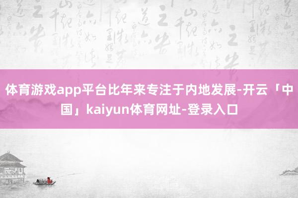 体育游戏app平台比年来专注于内地发展-开云「中国」kaiyun体育网址-登录入口