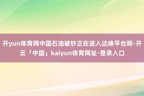 开yun体育网中国石油破钞正在进入达峰平台期-开云「中国」kaiyun体育网址-登录入口