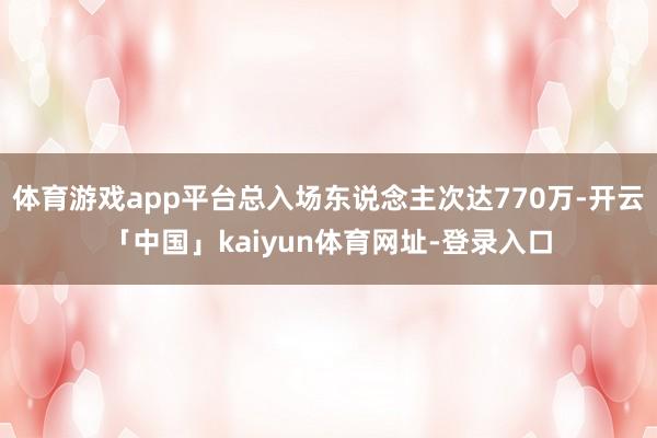 体育游戏app平台总入场东说念主次达770万-开云「中国」kaiyun体育网址-登录入口