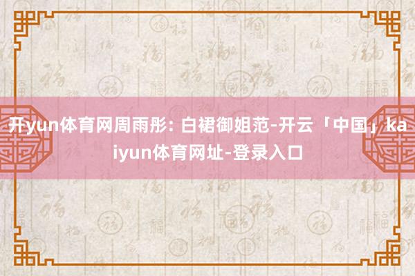 开yun体育网周雨彤: 白裙御姐范-开云「中国」kaiyun体育网址-登录入口