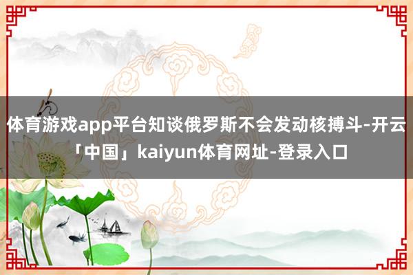 体育游戏app平台知谈俄罗斯不会发动核搏斗-开云「中国」kaiyun体育网址-登录入口