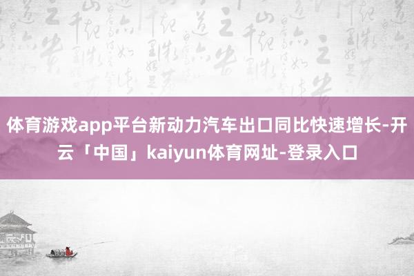 体育游戏app平台新动力汽车出口同比快速增长-开云「中国」kaiyun体育网址-登录入口