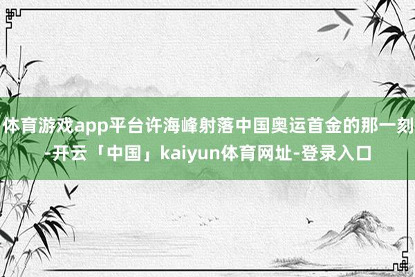 体育游戏app平台许海峰射落中国奥运首金的那一刻-开云「中国」kaiyun体育网址-登录入口