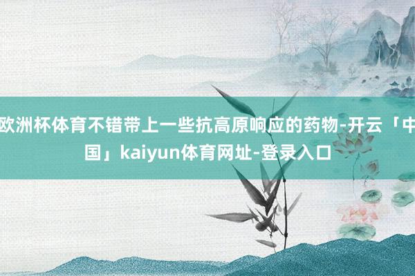 欧洲杯体育不错带上一些抗高原响应的药物-开云「中国」kaiyun体育网址-登录入口