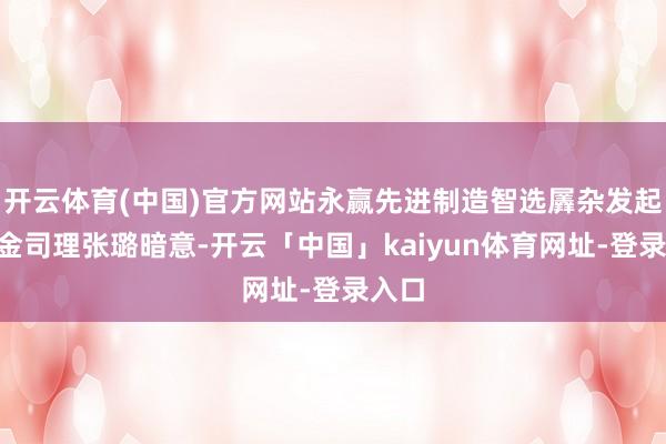开云体育(中国)官方网站永赢先进制造智选羼杂发起A基金司理张璐暗意-开云「中国」kaiyun体育网址-登录入口