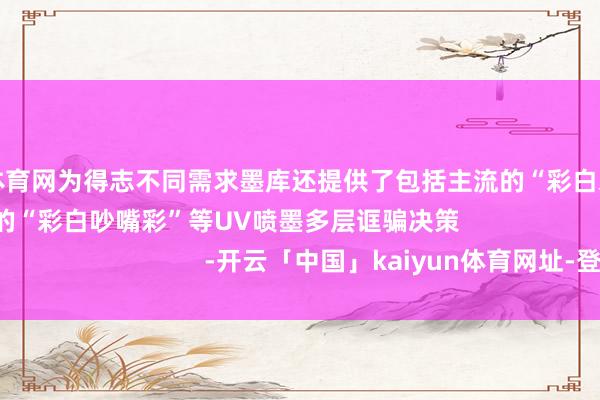 开yun体育网为得志不同需求墨库还提供了包括主流的“彩白彩”以及更高端缜密的“彩白吵嘴彩”等UV喷墨多层诓骗决策 -开云「中国」kaiyun体育网址-登录入口