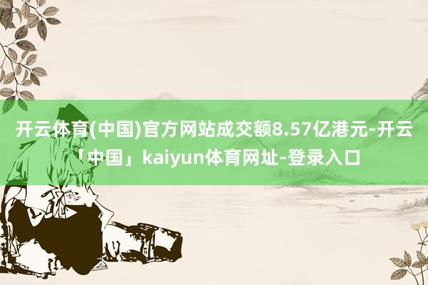 开云体育(中国)官方网站成交额8.57亿港元-开云「中国」kaiyun体育网址-登录入口