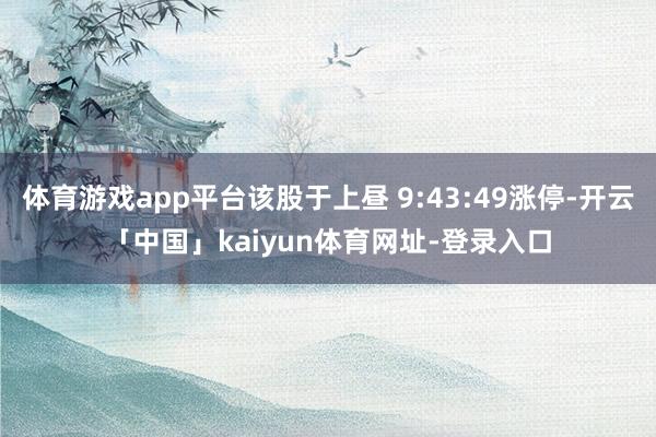 体育游戏app平台该股于上昼 9:43:49涨停-开云「中国」kaiyun体育网址-登录入口