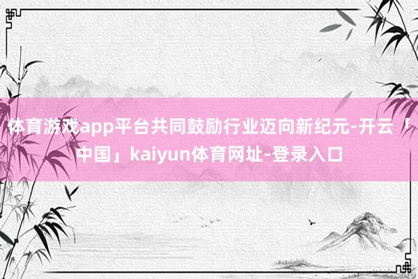体育游戏app平台共同鼓励行业迈向新纪元-开云「中国」kaiyun体育网址-登录入口