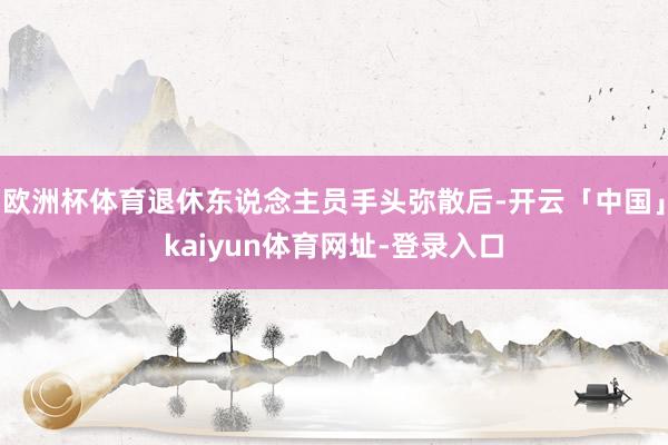 欧洲杯体育退休东说念主员手头弥散后-开云「中国」kaiyun体育网址-登录入口