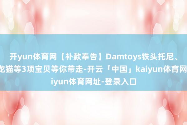 开yun体育网【补款奉告】Damtoys铁头托尼、神隐使命室龙猫等3项宝贝等你带走-开云「中国」kaiyun体育网址-登录入口