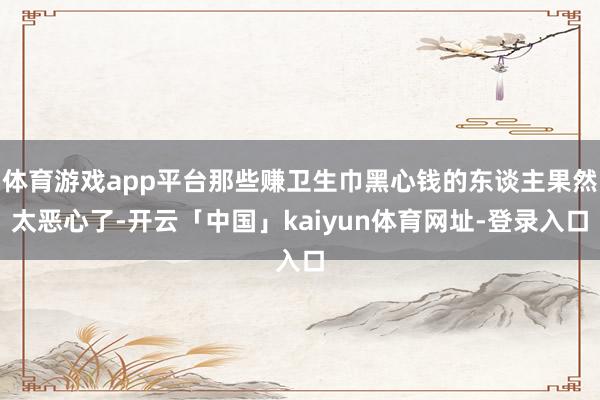 体育游戏app平台那些赚卫生巾黑心钱的东谈主果然太恶心了-开云「中国」kaiyun体育网址-登录入口