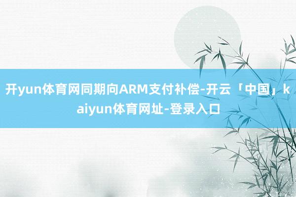开yun体育网同期向ARM支付补偿-开云「中国」kaiyun体育网址-登录入口