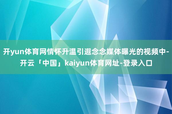 开yun体育网情怀升温引遐念念媒体曝光的视频中-开云「中国」kaiyun体育网址-登录入口