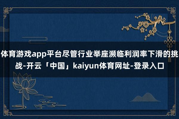 体育游戏app平台尽管行业举座濒临利润率下滑的挑战-开云「中国」kaiyun体育网址-登录入口