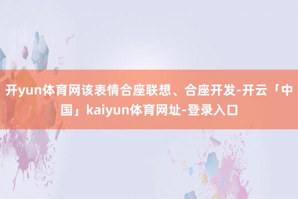 开yun体育网该表情合座联想、合座开发-开云「中国」kaiyun体育网址-登录入口