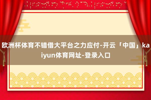 欧洲杯体育不错借大平台之力应付-开云「中国」kaiyun体育网址-登录入口
