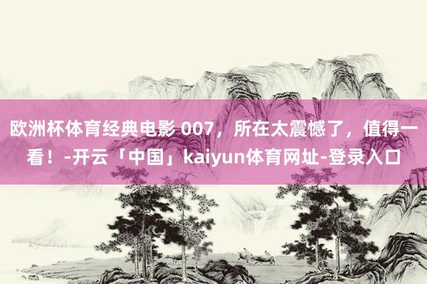 欧洲杯体育经典电影 007，所在太震憾了，值得一看！-开云「中国」kaiyun体育网址-登录入口