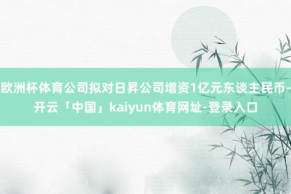 欧洲杯体育公司拟对日昇公司增资1亿元东谈主民币-开云「中国」kaiyun体育网址-登录入口