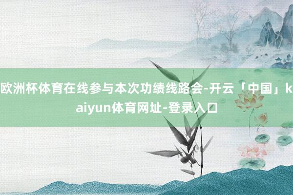 欧洲杯体育在线参与本次功绩线路会-开云「中国」kaiyun体育网址-登录入口