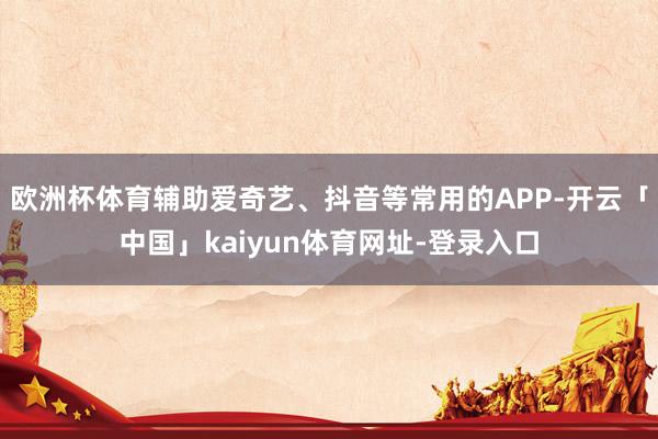 欧洲杯体育辅助爱奇艺、抖音等常用的APP-开云「中国」kaiyun体育网址-登录入口