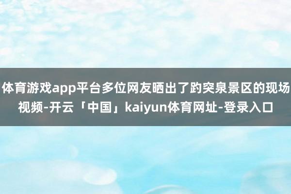 体育游戏app平台多位网友晒出了趵突泉景区的现场视频-开云「中国」kaiyun体育网址-登录入口