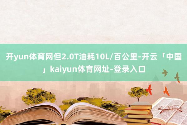 开yun体育网但2.0T油耗10L/百公里-开云「中国」kaiyun体育网址-登录入口