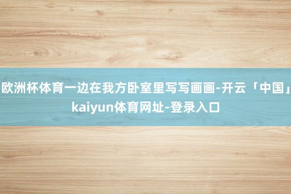 欧洲杯体育一边在我方卧室里写写画画-开云「中国」kaiyun体育网址-登录入口