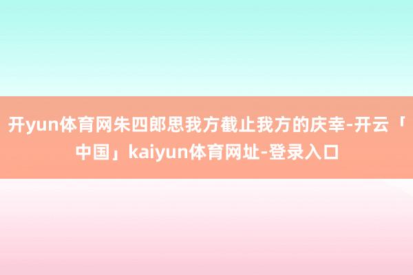 开yun体育网朱四郎思我方截止我方的庆幸-开云「中国」kaiyun体育网址-登录入口